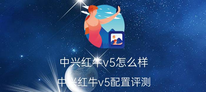 中兴红牛v5怎么样 中兴红牛v5配置评测